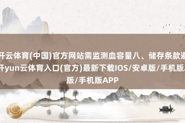 开云体育(中国)官方网站需监测血容量八、储存条款避光-开yun云体育入口(官方)最新下载IOS/安卓版/手机版APP