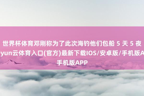 世界杯体育邓刚称为了此次海钓他们包船 5 天 5 夜-开yun云体育入口(官方)最新下载IOS/安卓版/手机版APP