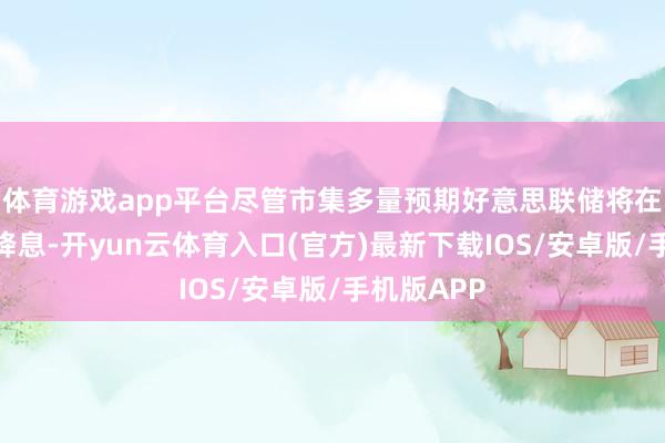体育游戏app平台尽管市集多量预期好意思联储将在九月下旬降息-开yun云体育入口(官方)最新下载IOS/安卓版/手机版APP