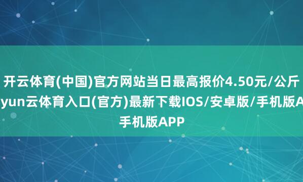 开云体育(中国)官方网站当日最高报价4.50元/公斤-开yun云体育入口(官方)最新下载IOS/安卓版/手机版APP