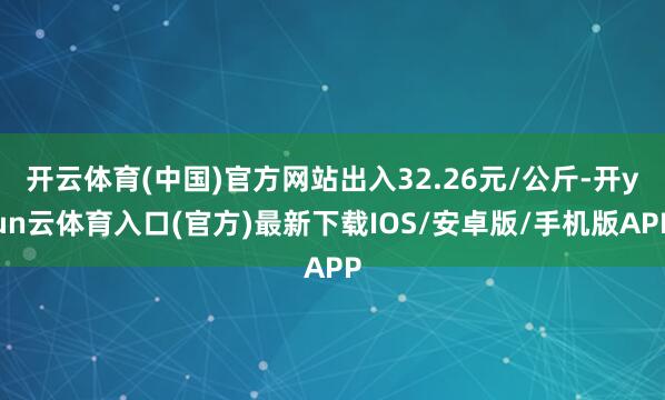 开云体育(中国)官方网站出入32.26元/公斤-开yun云体育入口(官方)最新下载IOS/安卓版/手机版APP