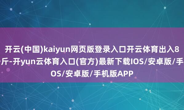 开云(中国)kaiyun网页版登录入口开云体育出入8.25元/公斤-开yun云体育入口(官方)最新下载IOS/安卓版/手机版APP