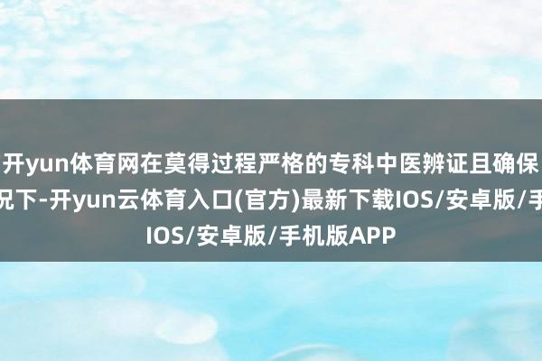 开yun体育网在莫得过程严格的专科中医辨证且确保安全的情况下-开yun云体育入口(官方)最新下载IOS/安卓版/手机版APP