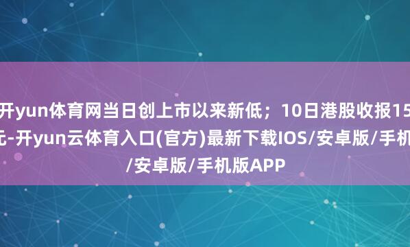 开yun体育网当日创上市以来新低；10日港股收报15.72港元-开yun云体育入口(官方)最新下载IOS/安卓版/手机版APP
