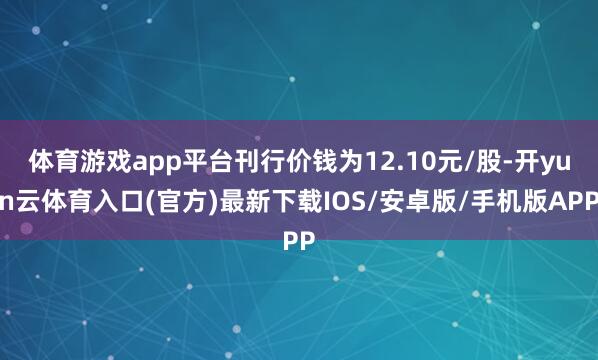 体育游戏app平台刊行价钱为12.10元/股-开yun云体育入口(官方)最新下载IOS/安卓版/手机版APP