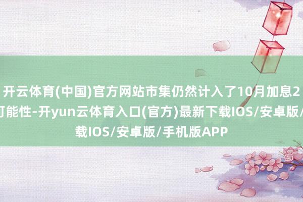 开云体育(中国)官方网站市集仍然计入了10月加息25个基点的可能性-开yun云体育入口(官方)最新下载IOS/安卓版/手机版APP
