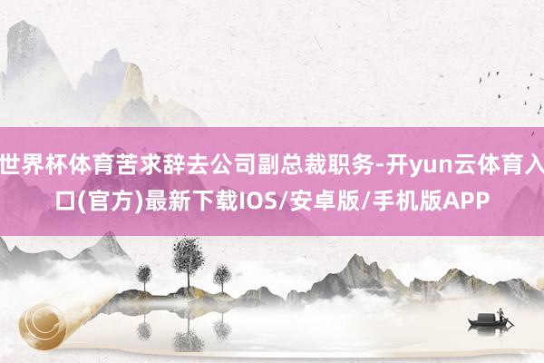 世界杯体育苦求辞去公司副总裁职务-开yun云体育入口(官方)最新下载IOS/安卓版/手机版APP