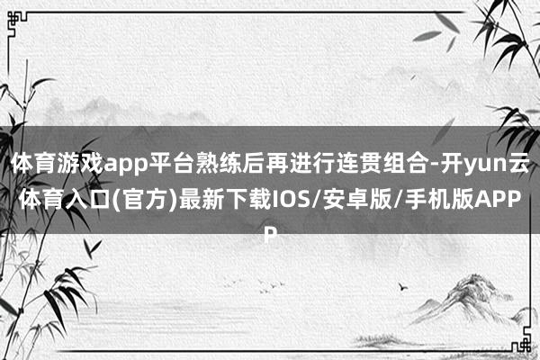 体育游戏app平台熟练后再进行连贯组合-开yun云体育入口(官方)最新下载IOS/安卓版/手机版APP