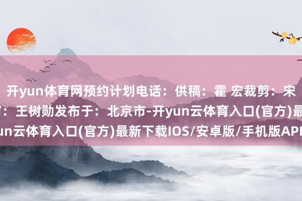 开yun体育网预约计划电话：供稿：霍 宏裁剪：宋茜尧初审：杨维娜终审：王树勋发布于：北京市-开yun云体育入口(官方)最新下载IOS/安卓版/手机版APP