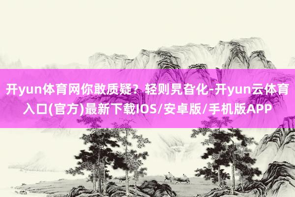 开yun体育网你敢质疑？轻则旯旮化-开yun云体育入口(官方)最新下载IOS/安卓版/手机版APP