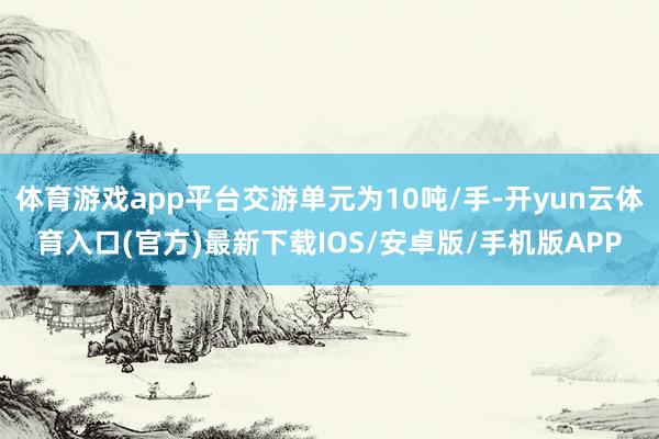 体育游戏app平台交游单元为10吨/手-开yun云体育入口(官方)最新下载IOS/安卓版/手机版APP