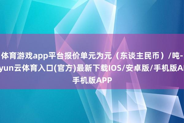 体育游戏app平台报价单元为元（东谈主民币）/吨-开yun云体育入口(官方)最新下载IOS/安卓版/手机版APP