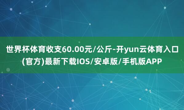 世界杯体育收支60.00元/公斤-开yun云体育入口(官方)最新下载IOS/安卓版/手机版APP