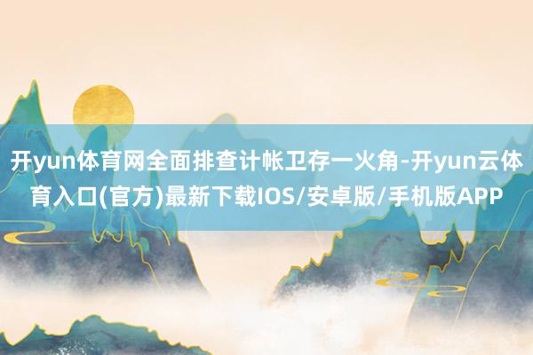 开yun体育网全面排查计帐卫存一火角-开yun云体育入口(官方)最新下载IOS/安卓版/手机版APP