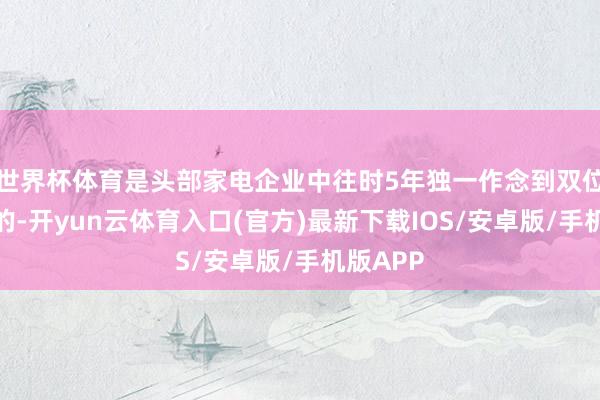 世界杯体育是头部家电企业中往时5年独一作念到双位数增长的-开yun云体育入口(官方)最新下载IOS/安卓版/手机版APP