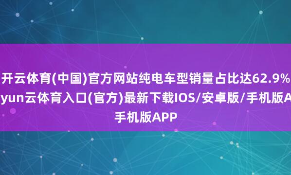 开云体育(中国)官方网站纯电车型销量占比达62.9%-开yun云体育入口(官方)最新下载IOS/安卓版/手机版APP