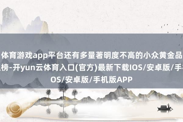 体育游戏app平台还有多量著明度不高的小众黄金品牌扎堆上榜-开yun云体育入口(官方)最新下载IOS/安卓版/手机版APP