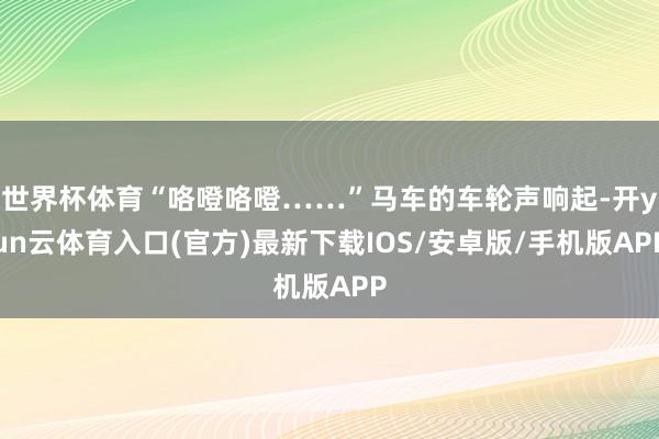 世界杯体育“咯噔咯噔……”马车的车轮声响起-开yun云体育入口(官方)最新下载IOS/安卓版/手机版APP
