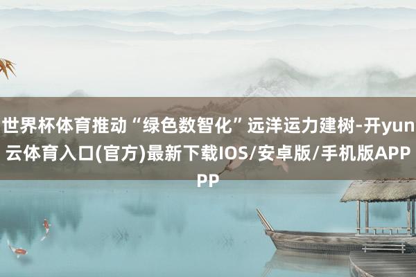 世界杯体育推动“绿色数智化”远洋运力建树-开yun云体育入口(官方)最新下载IOS/安卓版/手机版APP