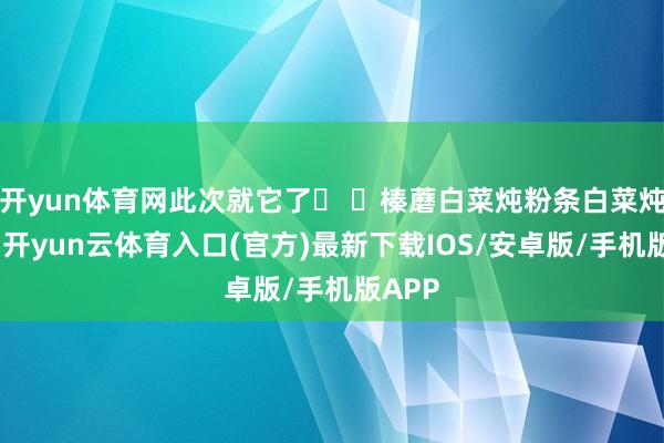 开yun体育网此次就它了� �榛蘑白菜炖粉条白菜炖粉条-开yun云体育入口(官方)最新下载IOS/安卓版/手机版APP