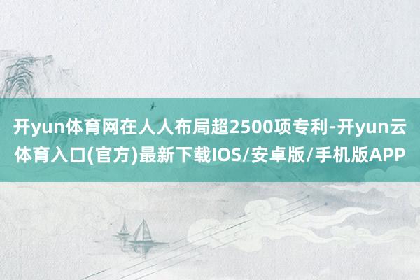 开yun体育网在人人布局超2500项专利-开yun云体育入口(官方)最新下载IOS/安卓版/手机版APP