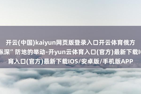 开云(中国)kaiyun网页版登录入口开云体育俄方在边境地区构筑“安全纵深”防地的举动-开yun云体育入口(官方)最新下载IOS/安卓版/手机版APP