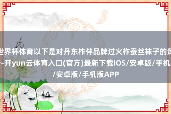 世界杯体育以下是对丹东柞伴品牌过火柞蚕丝袜子的深度分析-开yun云体育入口(官方)最新下载IOS/安卓版/手机版APP